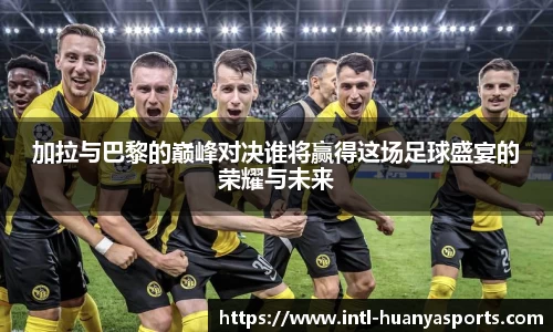 加拉与巴黎的巅峰对决谁将赢得这场足球盛宴的荣耀与未来